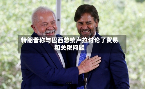 特朗普称与巴西总统卢拉讨论了贸易和关税问题