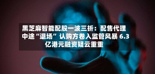 黑芝麻智能配股一波三折：配售代理中途“退场” 认购方卷入监管风暴 6.3亿港元融资疑云重重