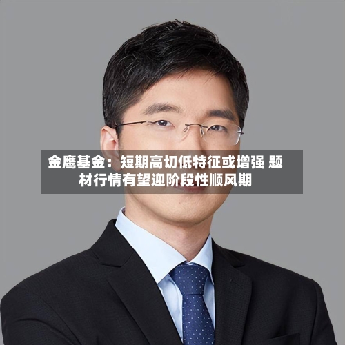 金鹰基金:短期高切低特征或增强 题材行情有望迎阶段性顺风期