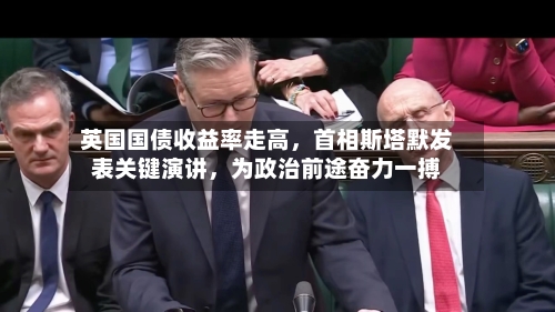 英国国债收益率走高，首相斯塔默发表关键演讲，为政治前途奋力一搏