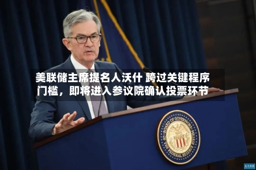 美联储主席提名人沃什 跨过关键程序门槛，即将进入参议院确认投票环节