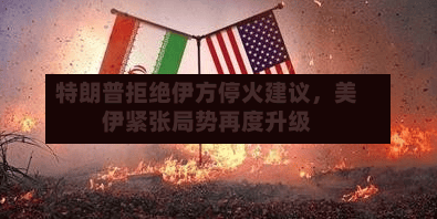 特朗普拒绝伊方停火建议,美伊紧张局势再度升级