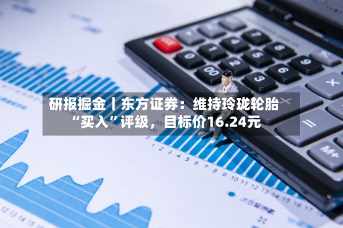 研报掘金丨东方证券：维持玲珑轮胎“买入”评级，目标价16.24元