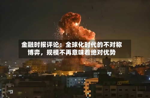 金融时报评论:全球化时代的不对称博弈,规模不再意味着绝对优势