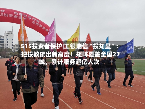 515投资者保护|工银瑞信“投知里	”：把投教玩出新高度！矩阵覆盖全国27城，累计服务超亿人次-第1张图片
