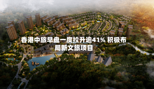 香港中旅早盘一度拉升逾41% 积极布局新文旅项目