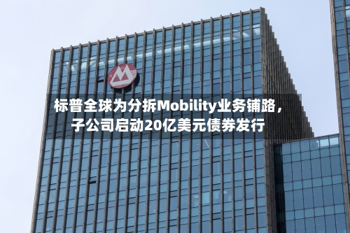 标普全球为分拆Mobility业务铺路,子公司启动20亿美元债券发行