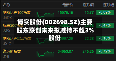 博实股份(002698.SZ)主要股东联创未来拟减持不超3%股份