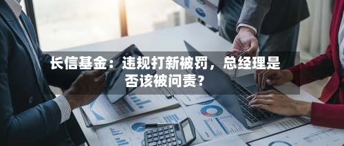 长信基金:违规打新被罚,总经理是否该被问责?