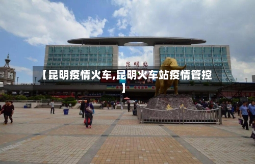 【昆明疫情火车,昆明火车站疫情管控】