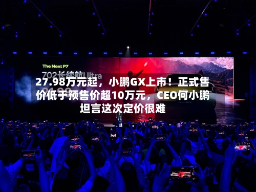 27.98万元起，小鹏GX上市！正式售价低于预售价超10万元，CEO何小鹏坦言这次定价很难