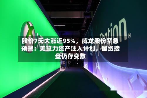 股价7天大涨近95%,威龙股份紧急预警:无算力资产注入计划,国资接盘仍存变数
