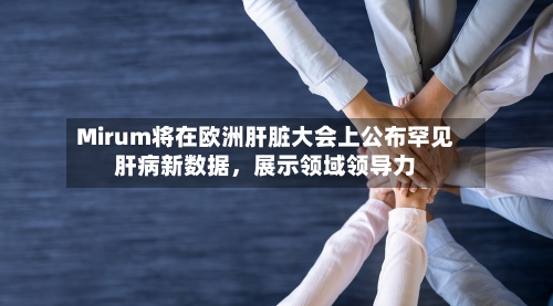 Mirum将在欧洲肝脏大会上公布罕见肝病新数据,展示领域领导力