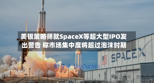 美银策略师就SpaceX等超大型IPO发出警告 称市场集中度将超过泡沫时期