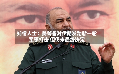 知情人士：美筹备对伊朗发动新一轮军事打击 但仍未最终决定