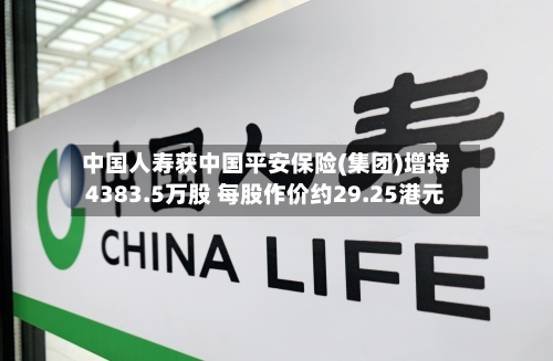中国人寿获中国平安保险(集团)增持4383.5万股 每股作价约29.25港元