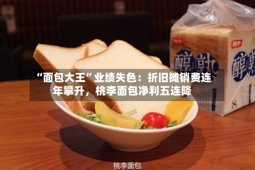 “面包大王”业绩失色:折旧摊销费连年攀升,桃李面包净利五连降