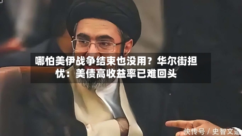 哪怕美伊战争结束也没用?华尔街担忧:美债高收益率已难回头