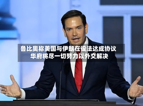 鲁比奥称美国与伊朗在设法达成协议 华府将尽一切努力以外交解决