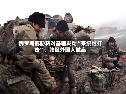 俄罗斯威胁将对基辅发动“系统性打击”，敦促外国人撤离
