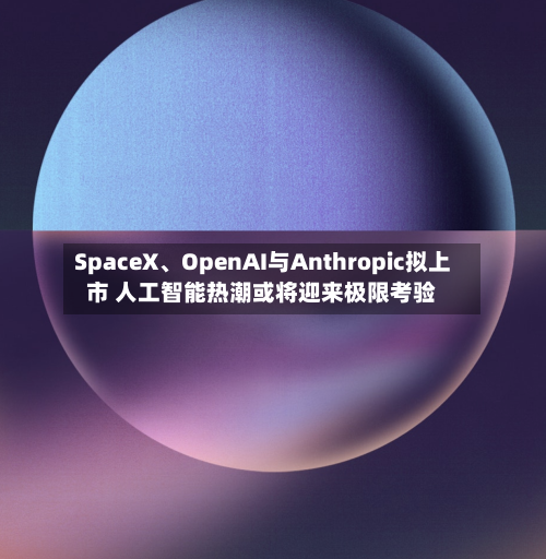 SpaceX、OpenAI与Anthropic拟上市 人工智能热潮或将迎来极限考验