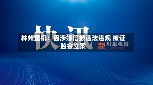 林州重机:因涉嫌信披违法违规 被证监会立案