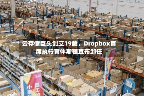 云存储巨头创立19载，Dropbox首席执行官休斯顿宣布卸任