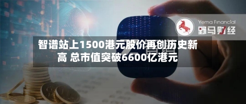 智谱站上1500港元股价再创历史新高 总市值突破6600亿港元