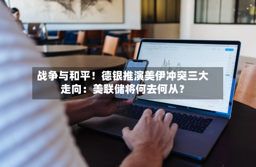 战争与和平！德银推演美伊冲突三大走向：美联储将何去何从？