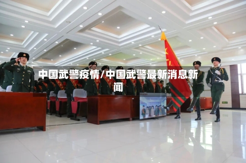 中国武警疫情/中国武警最新消息新闻