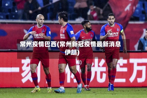 常州疫情巴西(常州新冠疫情最新消息伊朗)