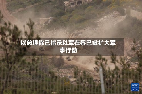 以总理称已指示以军在黎巴嫩扩大军事行动