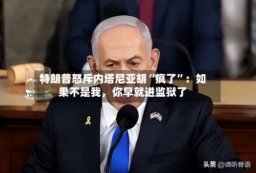 特朗普怒斥内塔尼亚胡“疯了”：如果不是我，你早就进监狱了
