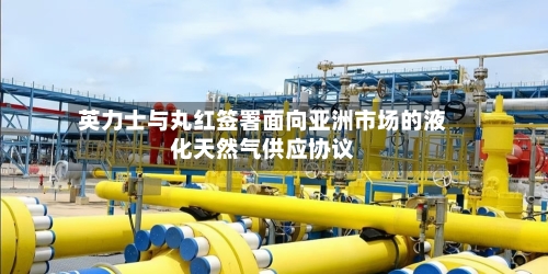 英力士与丸红签署面向亚洲市场的液化天然气供应协议