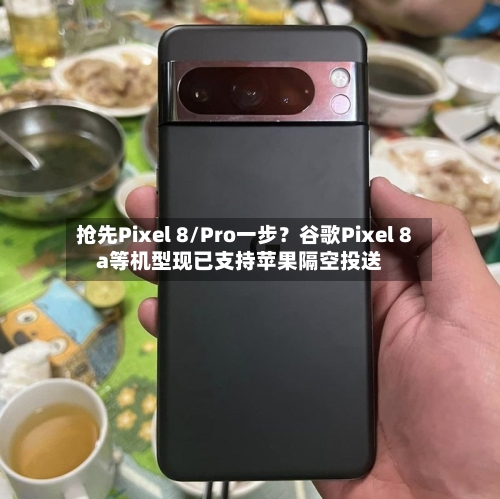 抢先Pixel 8/Pro一步？谷歌Pixel 8a等机型现已支持苹果隔空投送