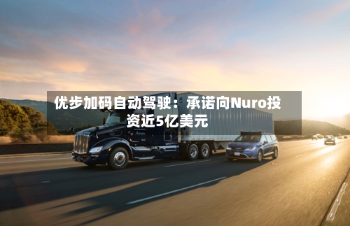 优步加码自动驾驶：承诺向Nuro投资近5亿美元