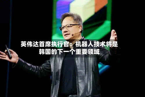 英伟达首席执行官：机器人技术将是韩国的下一个重要领域