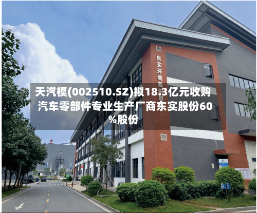天汽模(002510.SZ)拟18.3亿元收购汽车零部件专业生产厂商东实股份60%股份