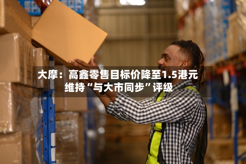 大摩：高鑫零售目标价降至1.5港元 维持“与大市同步”评级