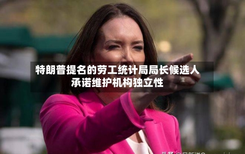 特朗普提名的劳工统计局局长候选人承诺维护机构独立性