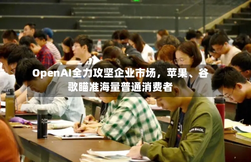 OpenAI全力攻坚企业市场，苹果、谷歌瞄准海量普通消费者