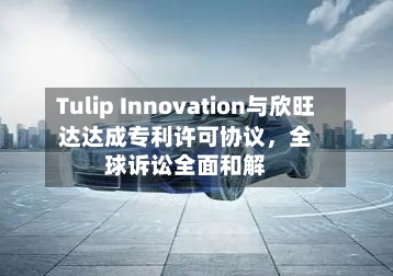 Tulip Innovation与欣旺达达成专利许可协议,全球诉讼全面和解
