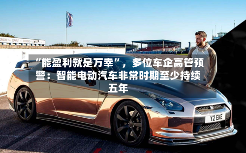 “能盈利就是万幸”，多位车企高管预警：智能电动汽车非常时期至少持续五年