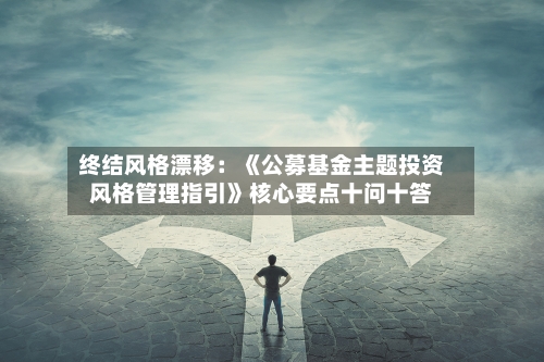 终结风格漂移：《公募基金主题投资风格管理指引》核心要点十问十答
