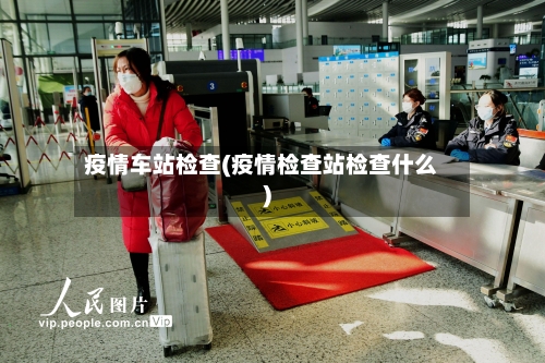 疫情车站检查(疫情检查站检查什么)