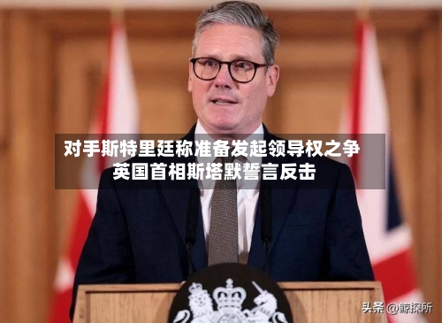 对手斯特里廷称准备发起领导权之争 英国首相斯塔默誓言反击