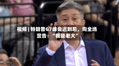 视频 | 特朗普G7峰会迟到后,向全场宣告:“我是老大”
