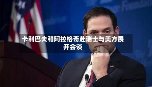 卡利巴夫和阿拉格奇赴瑞士与美方展开会谈
