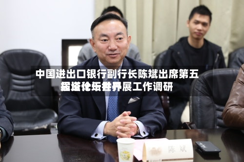 中国进出口银行副行长陈斌出席第五届塔什干世界
投资论坛并开展工作调研