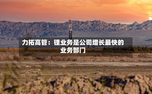 力拓高管:锂业务是公司增长最快的业务部门